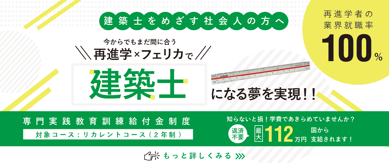 建築士をめざす社会人の方へ 今からでも間に合う!再進学×フェリカで建築士になる夢を実現!再進学者の業界就職率100%。本校は国の教育訓練給付金対象校です。対象学科コースは建築科(2年制)。知らないと損!学費であきらめていませんか?【返済不要】最大112万円が国から支給されます。詳しくは画像をクリック