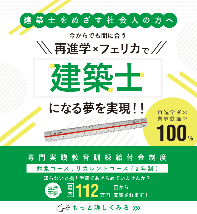 建築士をめざす社会人の方へ 今からでも間に合う!再進学×フェリカで建築士になる夢を実現!再進学者の業界就職率100%。本校は国の教育訓練給付金対象校です。対象学科コースは建築科(2年制)。知らないと損!学費であきらめていませんか?【返済不要】最大112万円が国から支給されます。詳しくは画像をタップ